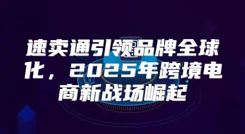 速卖通引领品牌全球化，2025年跨境电商新战场崛起