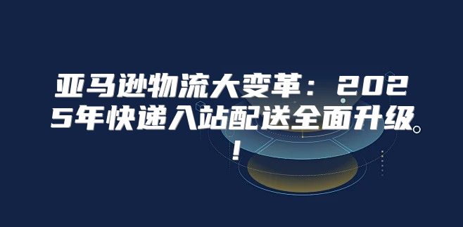 亚马逊物流大变革：2025年快递入站配送全面升级！