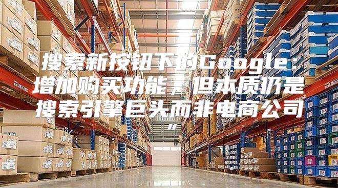 搜索新按钮下的Google：增加购买功能，但本质仍是搜索引擎巨头而非电商公司”