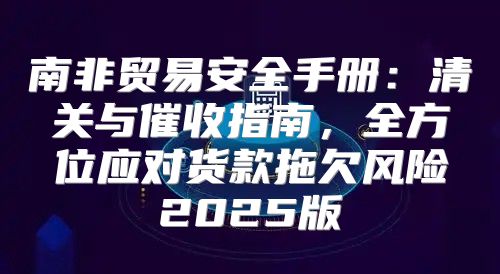 南非贸易安全手册：清关与催收指南，全方位应对货款拖欠风险2025版
