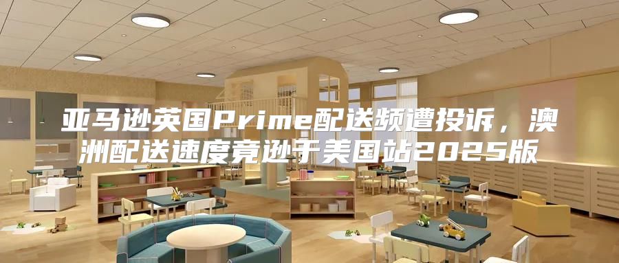 亚马逊英国Prime配送频遭投诉，澳洲配送速度竟逊于美国站2025版