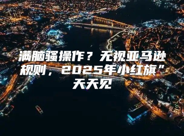 满脑骚操作？无视亚马逊规则，2025年小红旗”天天见