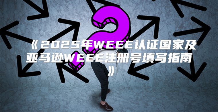 2025年WEEE认证国家及亚马逊WEEE注册号填写指南