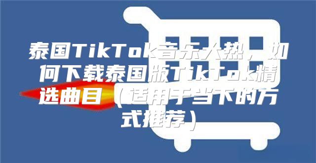 泰国TikTok音乐大热，如何下载泰国版TikTok精选曲目适用于当下的方式推荐