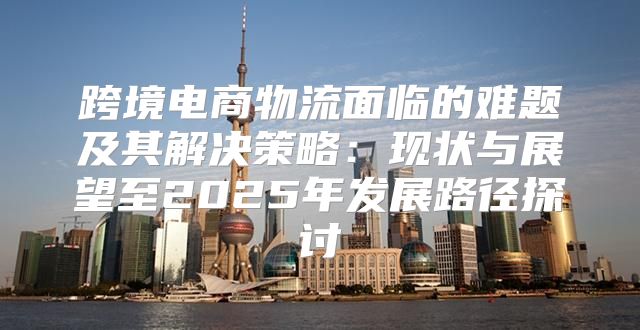 跨境电商物流面临的难题及其解决策略：现状与展望至2025年发展路径探讨