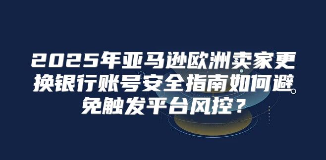 2025年亚马逊欧洲卖家更换银行账号安全指南如何避免触发平台风控？