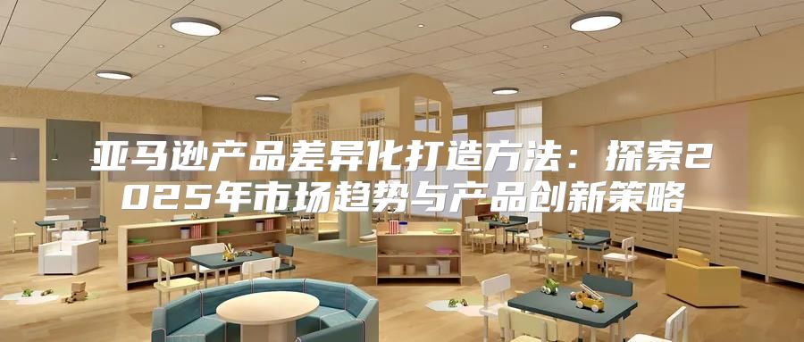 亚马逊产品差异化打造方法：探索2025年市场趋势与产品创新策略