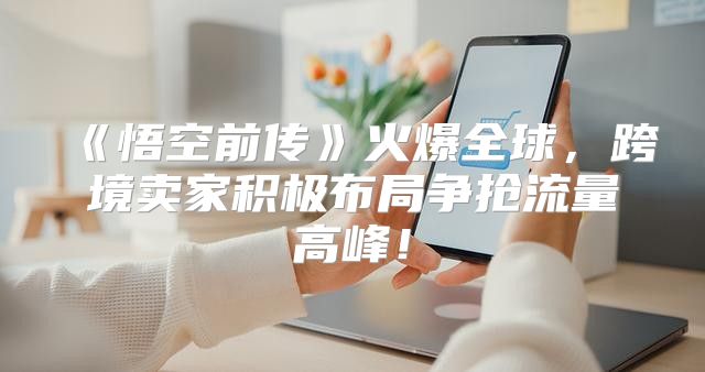 悟空前传火爆全球，跨境卖家积极布局争抢流量高峰！