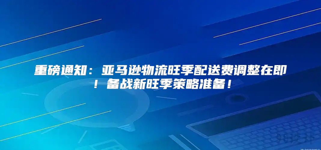 重磅通知：亚马逊物流旺季配送费调整在即！备战新旺季策略准备！