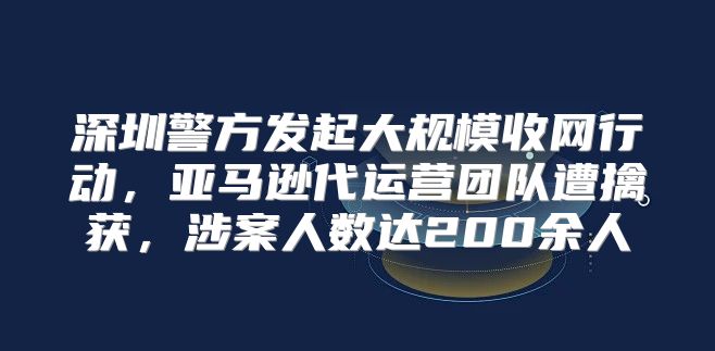 深圳警方发起大规模收网行动，亚马逊代运营团队遭擒获，涉案人数达200余人