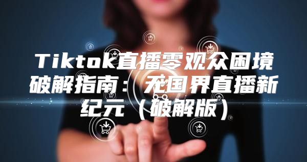 Tiktok直播零观众困境破解指南：无国界直播新纪元破解版