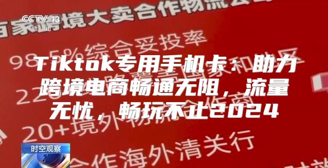 Tiktok专用手机卡：助力跨境电商畅通无阻，流量无忧，畅玩不止2025