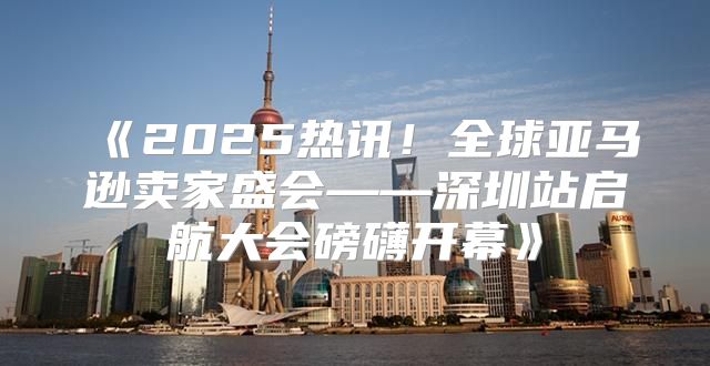 2025热讯！全球亚马逊卖家盛会——深圳站启航大会磅礴开幕