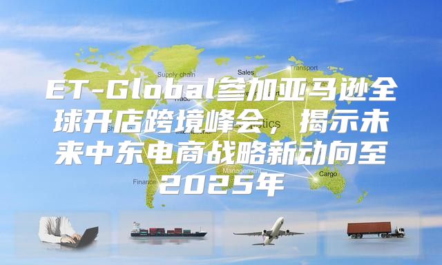 ET-Global参加亚马逊全球开店跨境峰会，揭示未来中东电商战略新动向至2025年
