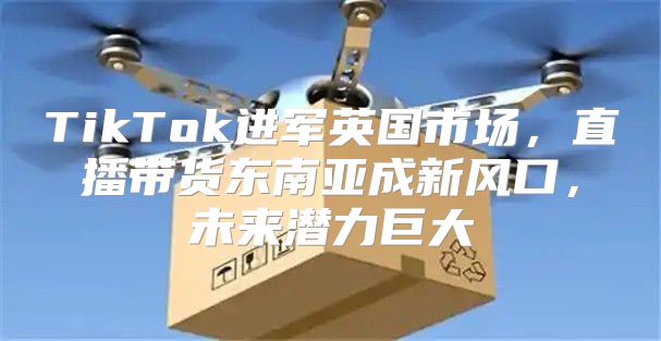 TikTok进军英国市场，直播带货东南亚成新风口，未来潜力巨大
