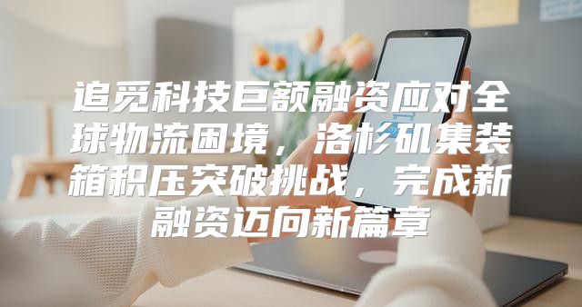 追觅科技巨额融资应对全球物流困境，洛杉矶集装箱积压突破挑战，完成新融资迈向新篇章