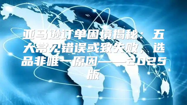 亚马逊订单困境揭秘：五大常见错误或致失败，选品非唯一原因——2025版