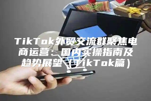 TikTok外贸交流群聚焦电商运营：国内实操指南及趋势展望TikTok篇