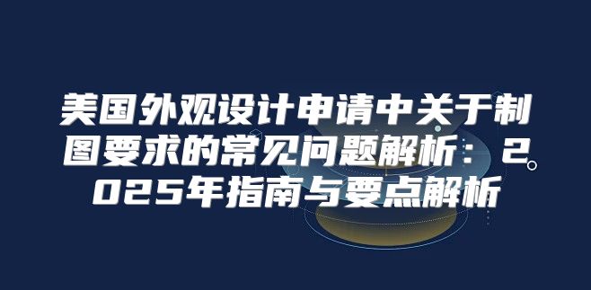 美国外观设计申请中关于制图要求的常见问题解析：2025年指南与要点解析