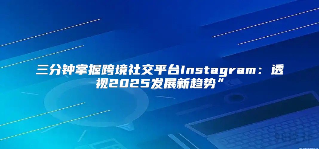 三分钟掌握跨境社交平台Instagram：透视2025发展新趋势”