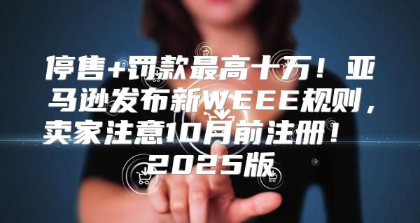 停售+罚款最高十万！亚马逊发布新WEEE规则，卖家注意10月前注册！ 2025版