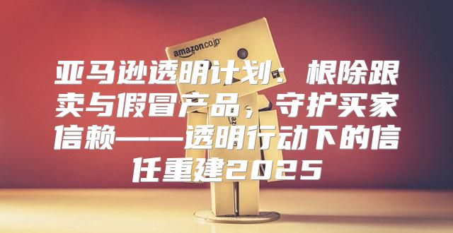 亚马逊透明计划：根除跟卖与假冒产品，守护买家信赖——透明行动下的信任重建2025