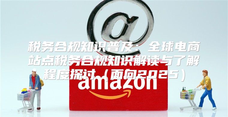税务合规知识普及：全球电商站点税务合规知识解读与了解程度探讨面向2025