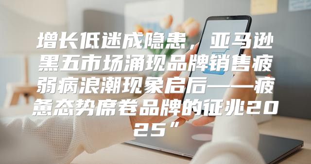 增长低迷成隐患，亚马逊黑五市场涌现品牌销售疲弱病浪潮现象启后——疲惫态势席卷品牌的征兆2025”