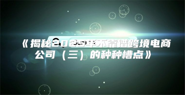 揭秘2025年不靠谱跨境电商公司三的种种槽点