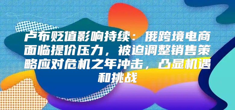 卢布贬值影响持续：俄跨境电商面临提价压力，被迫调整销售策略应对危机之年冲击，凸显机遇和挑战