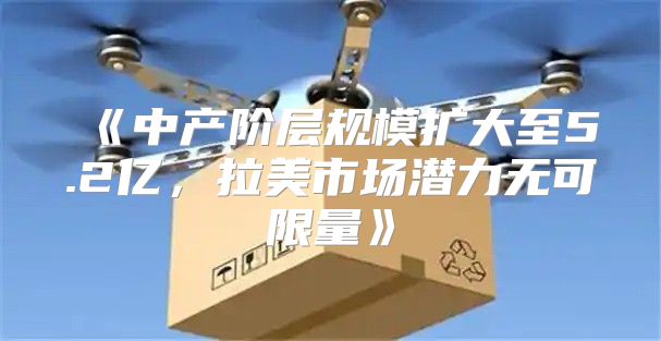 中产阶层规模扩大至5.2亿，拉美市场潜力无可限量