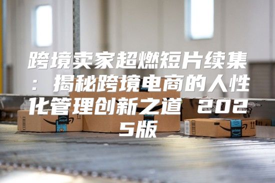 跨境卖家超燃短片续集：揭秘跨境电商的人性化管理创新之道 2025版