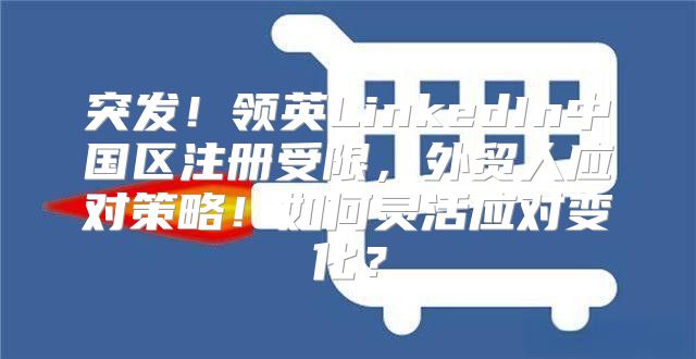 突发！领英LinkedIn中国区注册受限，外贸人应对策略！如何灵活应对变化？