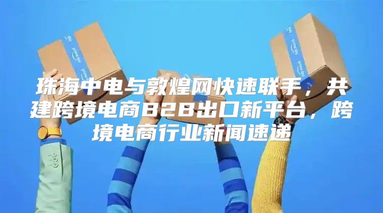 珠海中电与敦煌网快速联手，共建跨境电商B2B出口新平台，跨境电商行业新闻速递