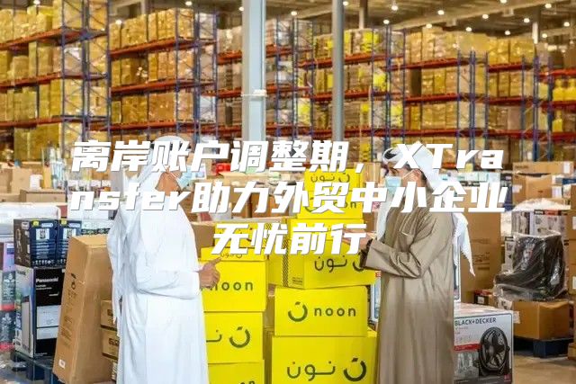 离岸账户调整期，XTransfer助力外贸中小企业无忧前行
