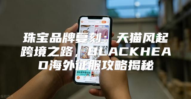 珠宝品牌复刻：天猫风起跨境之路，BLACKHEAD海外征服攻略揭秘