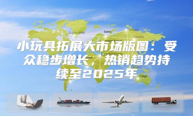 小玩具拓展大市场版图：受众稳步增长，热销趋势持续至2025年