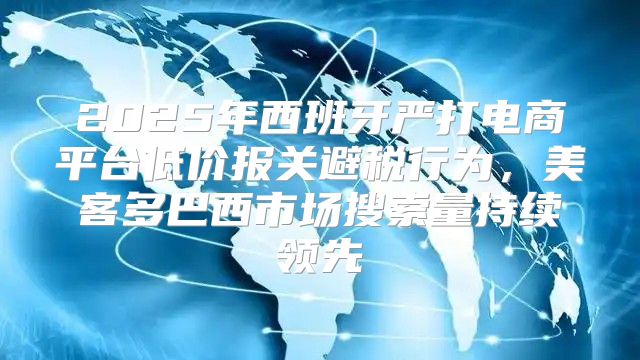 2025年西班牙严打电商平台低价报关避税行为，美客多巴西市场搜索量持续领先