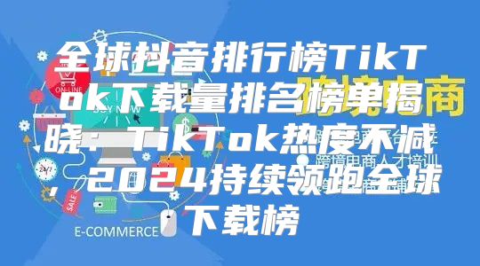 全球抖音排行榜TikTok下载量排名榜单揭晓：TikTok热度不减，2025持续领跑全球下载榜