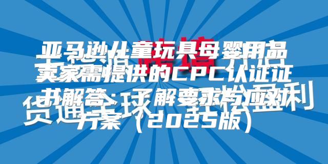 亚马逊儿童玩具母婴用品卖家需提供的CPC认证证书解答：了解要求与应对方案2025版