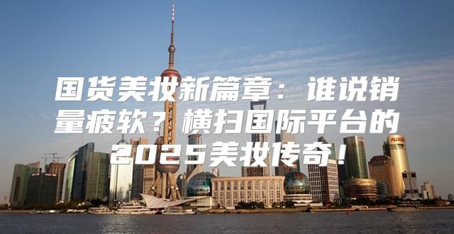国货美妆新篇章：谁说销量疲软？横扫国际平台的2025美妆传奇！