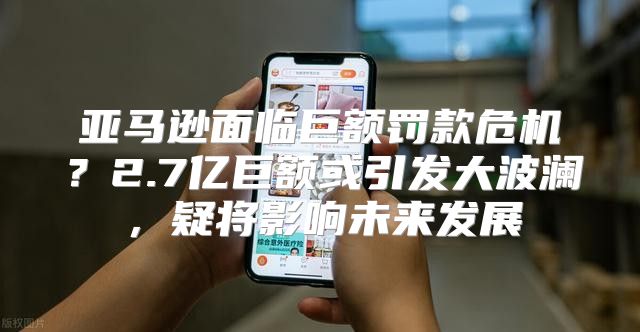 亚马逊面临巨额罚款危机？2.7亿巨额或引发大波澜，疑将影响未来发展