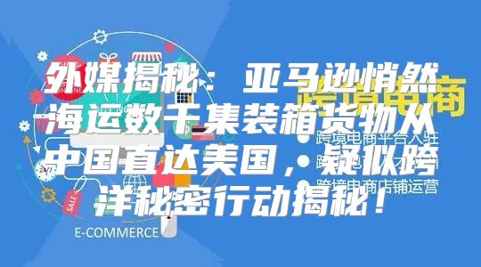 外媒揭秘：亚马逊悄然海运数千集装箱货物从中国直达美国，疑似跨洋秘密行动揭秘！