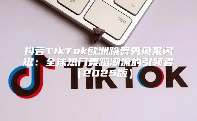 抖音TikTok欧洲跳舞男风采闪耀：全球热门舞蹈潮流的引领者2025版