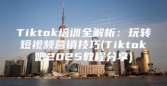 Tiktok培训全解析：玩转短视频营销技巧(Tiktok吧2025教程分享)