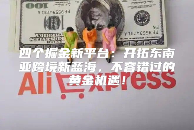 四个掘金新平台：开拓东南亚跨境新蓝海，不容错过的黄金机遇！