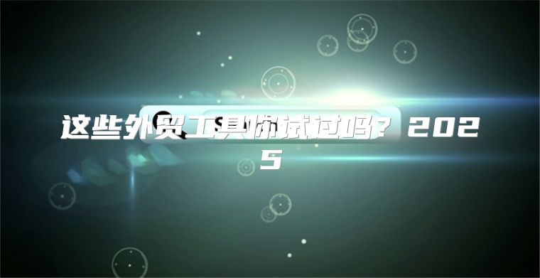 这些外贸工具你试过吗？2025
