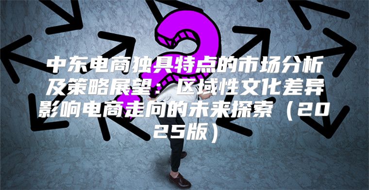 中东电商独具特点的市场分析及策略展望：区域性文化差异影响电商走向的未来探索2025版