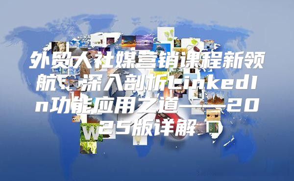外贸人社媒营销课程新领航：深入剖析LinkedIn功能应用之道——2025版详解