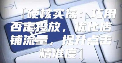 『硬核实操：巧用否定投放，优化店铺流量，提升点击精准度』